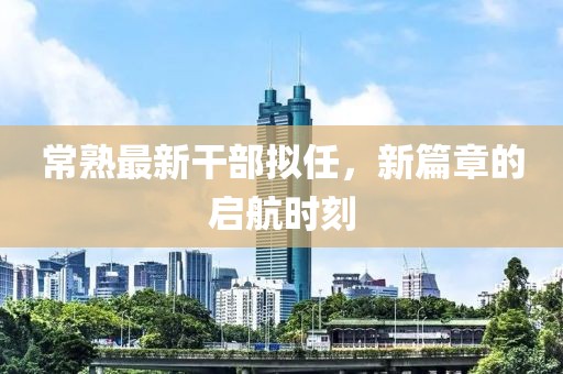 常熟最新干部拟任，新篇章的启航时刻