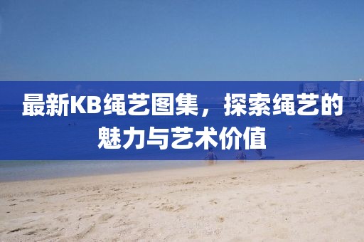 最新KB绳艺图集，探索绳艺的魅力与艺术价值