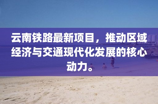 云南铁路最新项目，推动区域经济与交通现代化发展的核心动力。