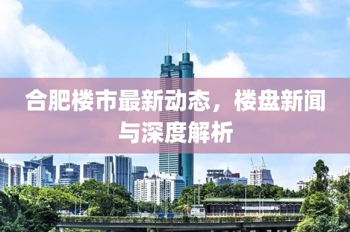 合肥楼市最新动态，楼盘新闻与深度解析