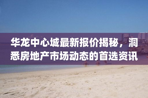 华龙中心城最新报价揭秘，洞悉房地产市场动态的首选资讯
