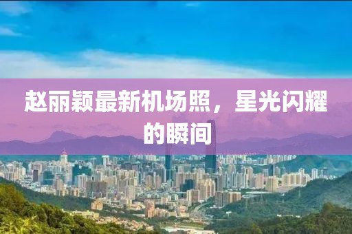 赵丽颖最新机场照，星光闪耀的瞬间