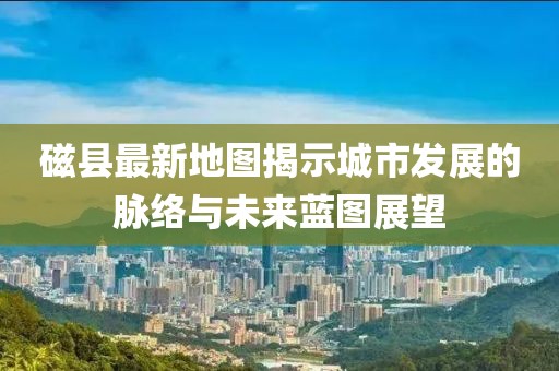 磁县最新地图揭示城市发展的脉络与未来蓝图展望