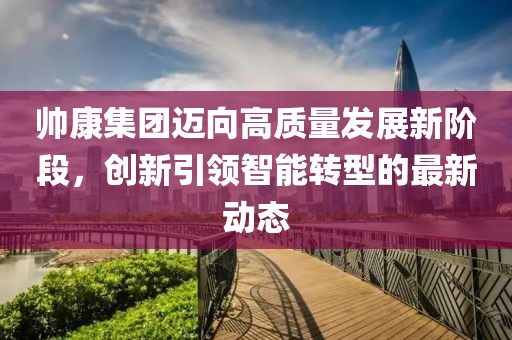 帅康集团迈向高质量发展新阶段，创新引领智能转型的最新动态