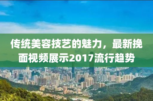 传统美容技艺的魅力，最新挽面视频展示2017流行趋势