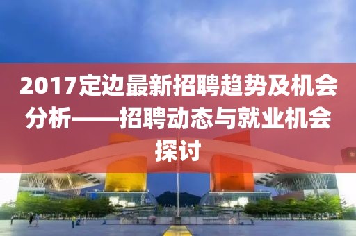 2017定边最新招聘趋势及机会分析——招聘动态与就业机会探讨