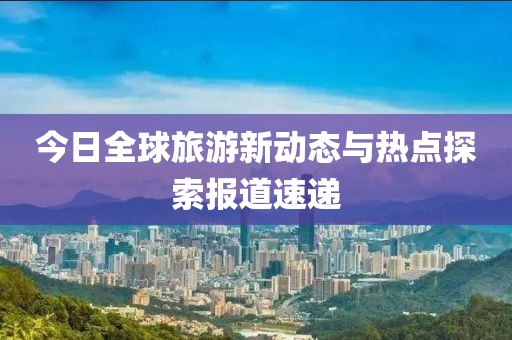 今日全球旅游新动态与热点探索报道速递