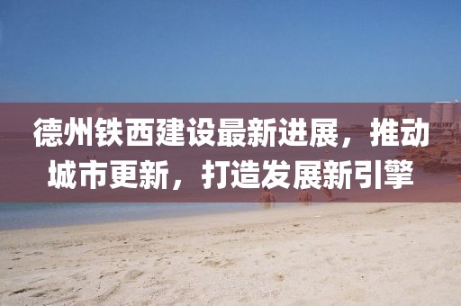 德州铁西建设最新进展，推动城市更新，打造发展新引擎