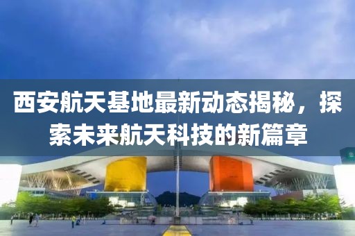 西安航天基地最新动态揭秘，探索未来航天科技的新篇章