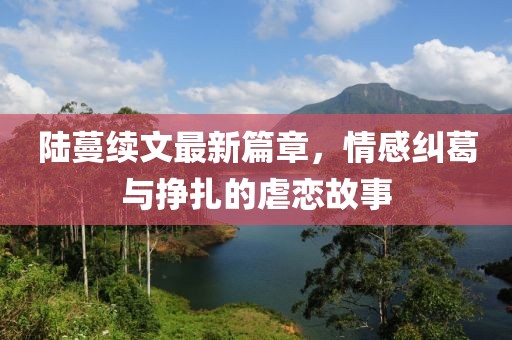 陆蔓续文最新篇章，情感纠葛与挣扎的虐恋故事