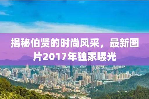 揭秘伯贤的时尚风采，最新图片2017年独家曝光