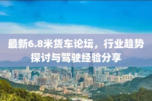 最新6.8米货车论坛，行业趋势探讨与驾驶经验分享