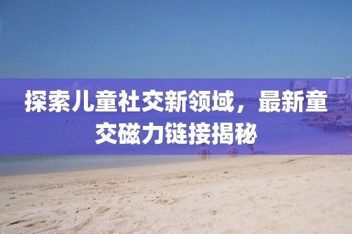 探索儿童社交新领域，最新童交磁力链接揭秘