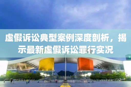 虚假诉讼典型案例深度剖析，揭示最新虚假诉讼罪行实况