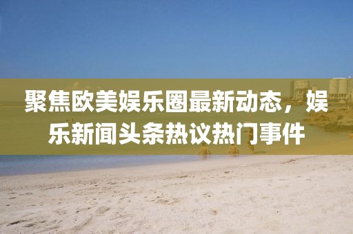 聚焦欧美娱乐圈最新动态，娱乐新闻头条热议热门事件