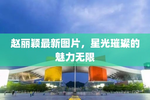 赵丽颖最新图片，星光璀璨的魅力无限