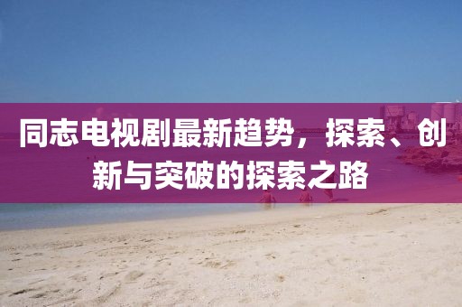 同志电视剧最新趋势，探索、创新与突破的探索之路