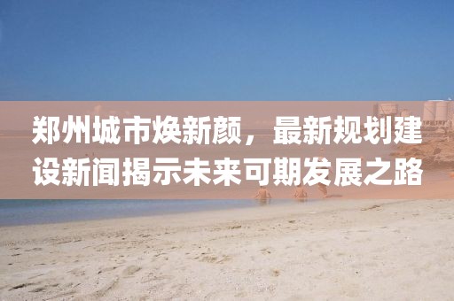 郑州城市焕新颜，最新规划建设新闻揭示未来可期发展之路