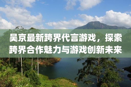 吴京最新跨界代言游戏，探索跨界合作魅力与游戏创新未来