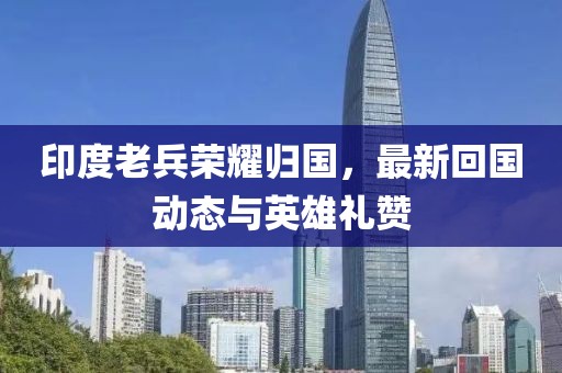 印度老兵荣耀归国，最新回国动态与英雄礼赞