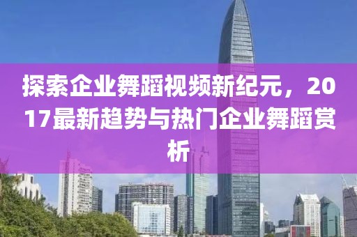 探索企业舞蹈视频新纪元，2017最新趋势与热门企业舞蹈赏析