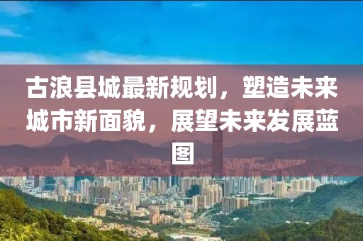 古浪县城最新规划，塑造未来城市新面貌，展望未来发展蓝图