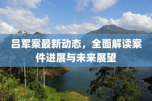 吕军案最新动态，全面解读案件进展与未来展望