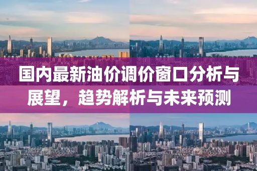 国内最新油价调价窗口分析与展望，趋势解析与未来预测