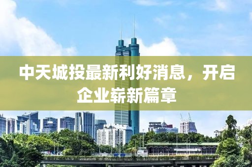 中天城投最新利好消息，开启企业崭新篇章