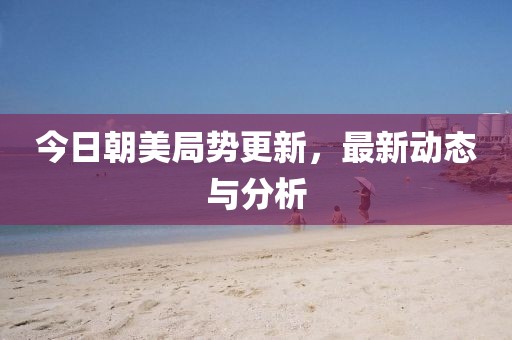 今日朝美局势更新，最新动态与分析