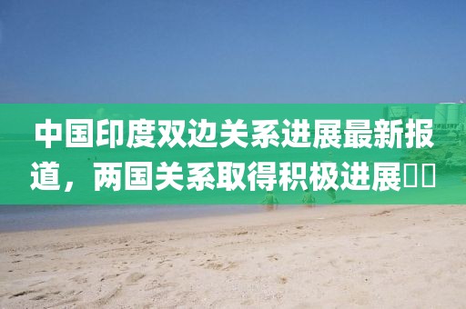 中国印度双边关系进展最新报道，两国关系取得积极进展​​