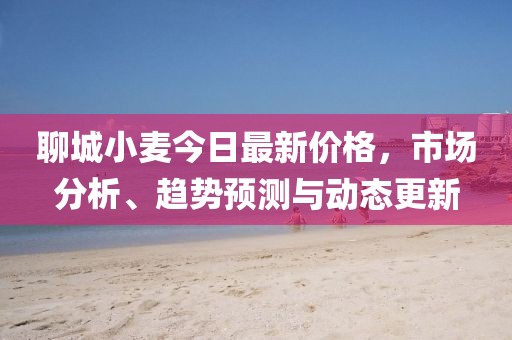 聊城小麦今日最新价格，市场分析、趋势预测与动态更新