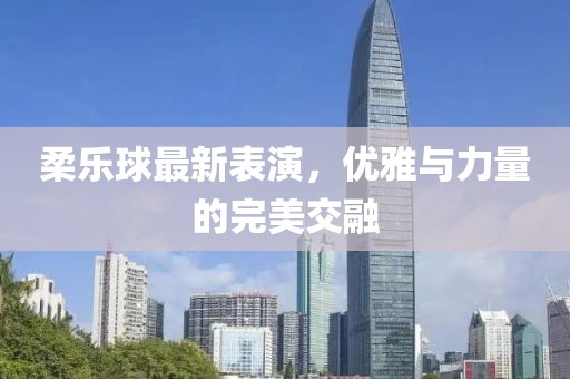 柔乐球最新表演，优雅与力量的完美交融