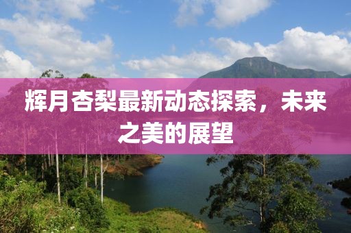 辉月杏梨最新动态探索，未来之美的展望