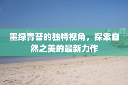 墨绿青苔的独特视角，探索自然之美的最新力作
