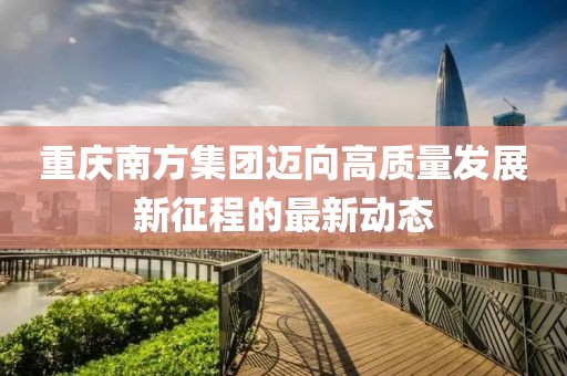 重庆南方集团迈向高质量发展新征程的最新动态