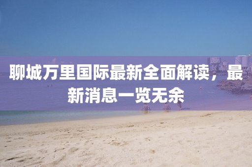 聊城万里国际最新全面解读，最新消息一览无余