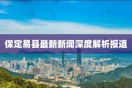保定易县最新新闻深度解析报道