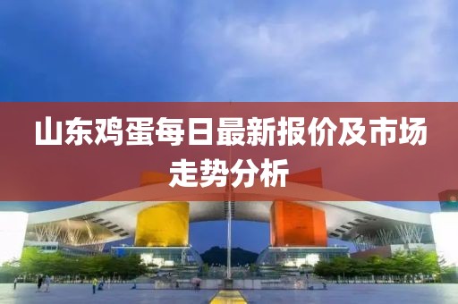 山东鸡蛋每日最新报价及市场走势分析