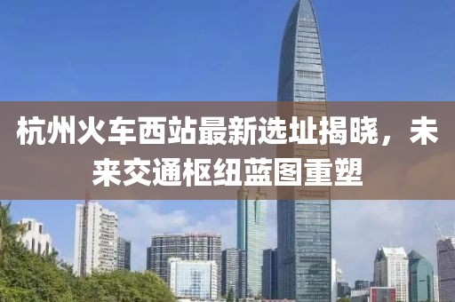 杭州火车西站最新选址揭晓，未来交通枢纽蓝图重塑