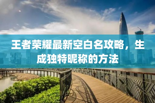 王者荣耀最新空白名攻略，生成独特昵称的方法