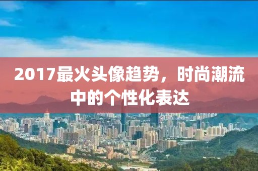2017最火头像趋势，时尚潮流中的个性化表达