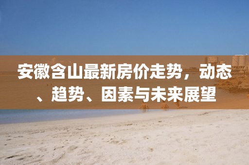 安徽含山最新房价走势，动态、趋势、因素与未来展望