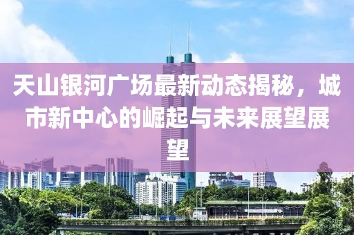 天山银河广场最新动态揭秘，城市新中心的崛起与未来展望展望