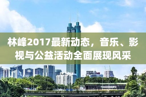 林峰2017最新动态，音乐、影视与公益活动全面展现风采