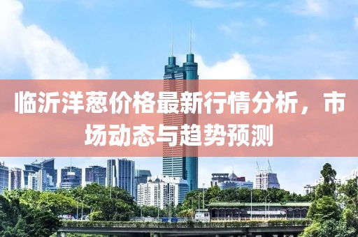 临沂洋葱价格最新行情分析，市场动态与趋势预测