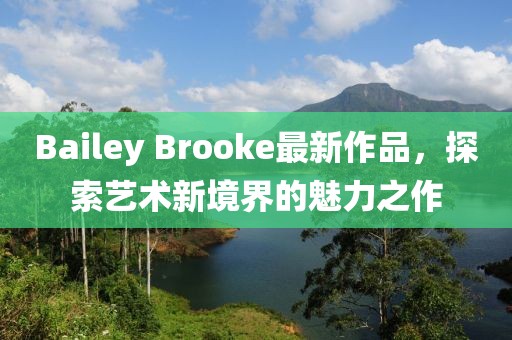 Bailey Brooke最新作品，探索艺术新境界的魅力之作