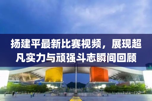 扬建平最新比赛视频，展现超凡实力与顽强斗志瞬间回顾