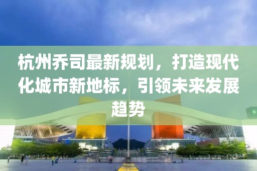 杭州乔司最新规划，打造现代化城市新地标，引领未来发展趋势
