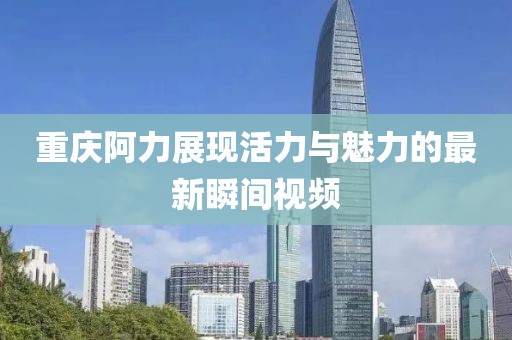 重庆阿力展现活力与魅力的最新瞬间视频